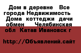 Дом в деревне - Все города Недвижимость » Дома, коттеджи, дачи обмен   . Челябинская обл.,Катав-Ивановск г.